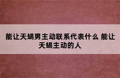 能让天蝎男主动联系代表什么 能让天蝎主动的人